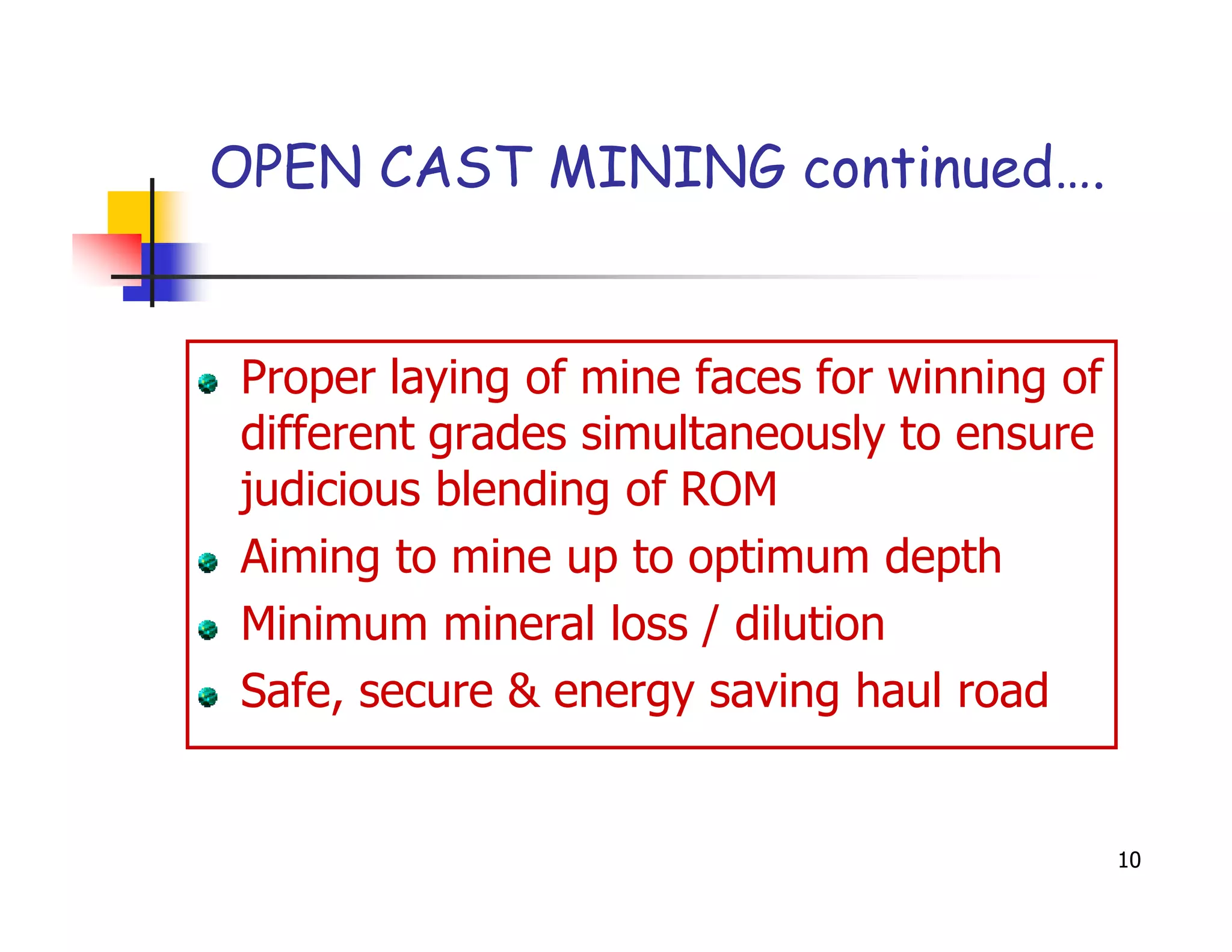 OPEN CAST MINING continued….


Proper laying of mine faces for winning of
different grades simultaneously to ensure
judicious blending of ROM
Aiming to mine up to optimum depth
Minimum mineral loss / dilution
Safe, secure & energy saving haul road


                                             10
 