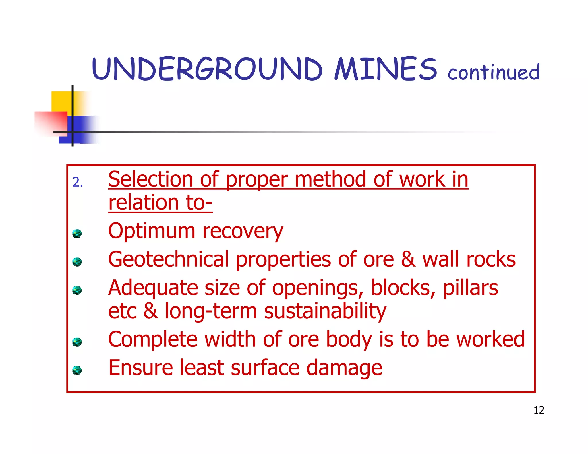 UNDERGROUND MINES                 continued




2.   Selection of proper method of work in
     relation to-
     Optimum recovery
     Geotechnical properties of ore & wall rocks
     Adequate size of openings, blocks, pillars
     etc & long-term sustainability
     Complete width of ore body is to be worked
     Ensure least surface damage
                                                   12
 