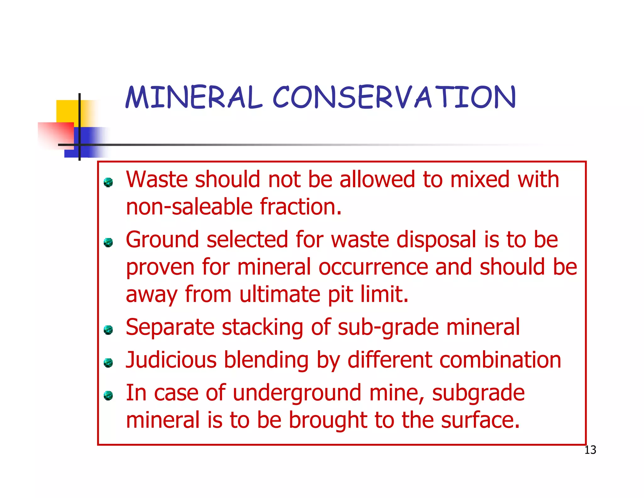 MINERAL CONSERVATION

Waste should not be allowed to mixed with
non-saleable fraction.
Ground selected for waste disposal is to be
proven for mineral occurrence and should be
away from ultimate pit limit.
Separate stacking of sub-grade mineral
Judicious blending by different combination
In case of underground mine, subgrade
mineral is to be brought to the surface.
                                              13
 