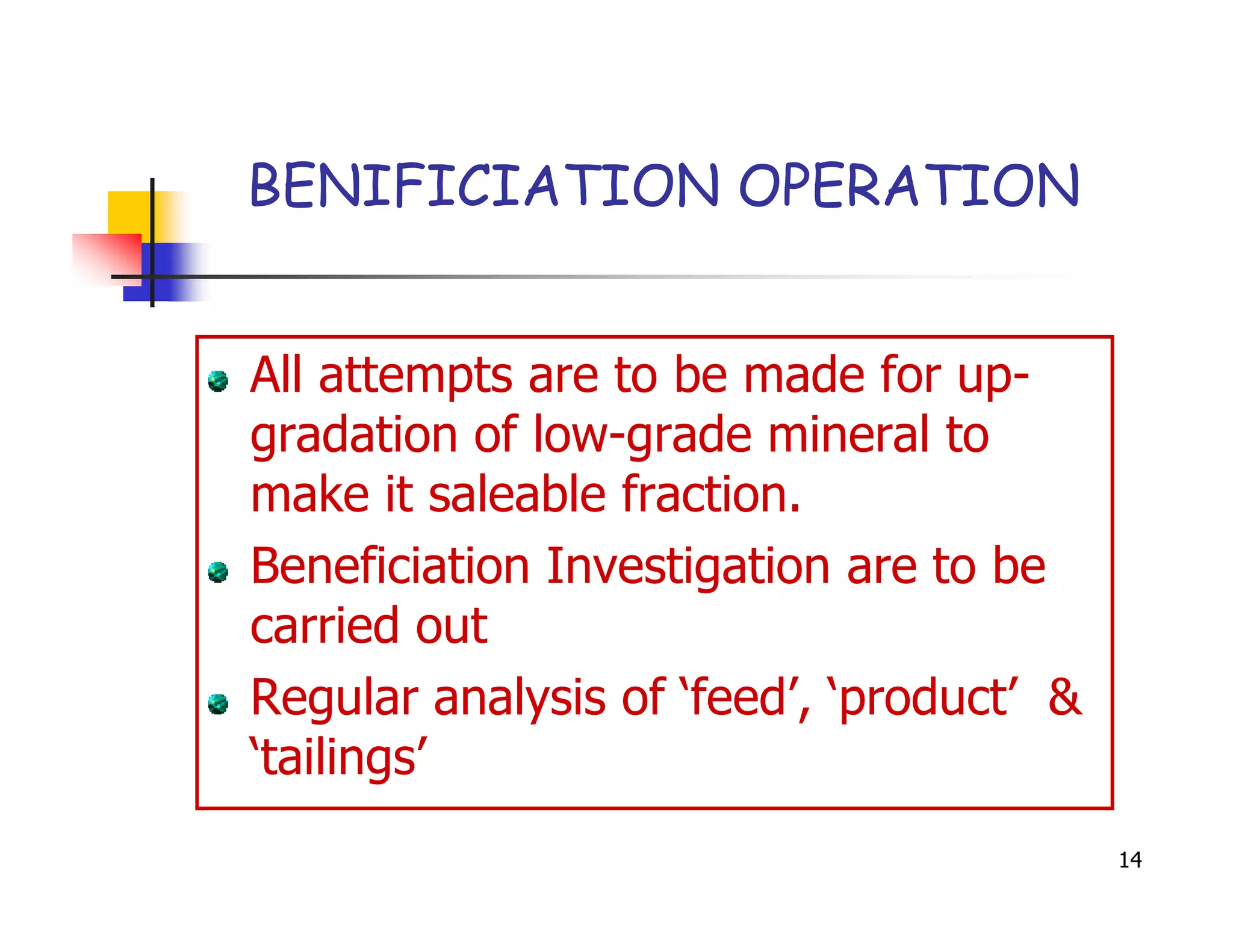 BENIFICIATION OPERATION


All attempts are to be made for up-
gradation of low-grade mineral to
make it saleable fraction.
Beneficiation Investigation are to be
carried out
Regular analysis of ‘feed’, ‘product’ &
‘tailings’
                                          14
 