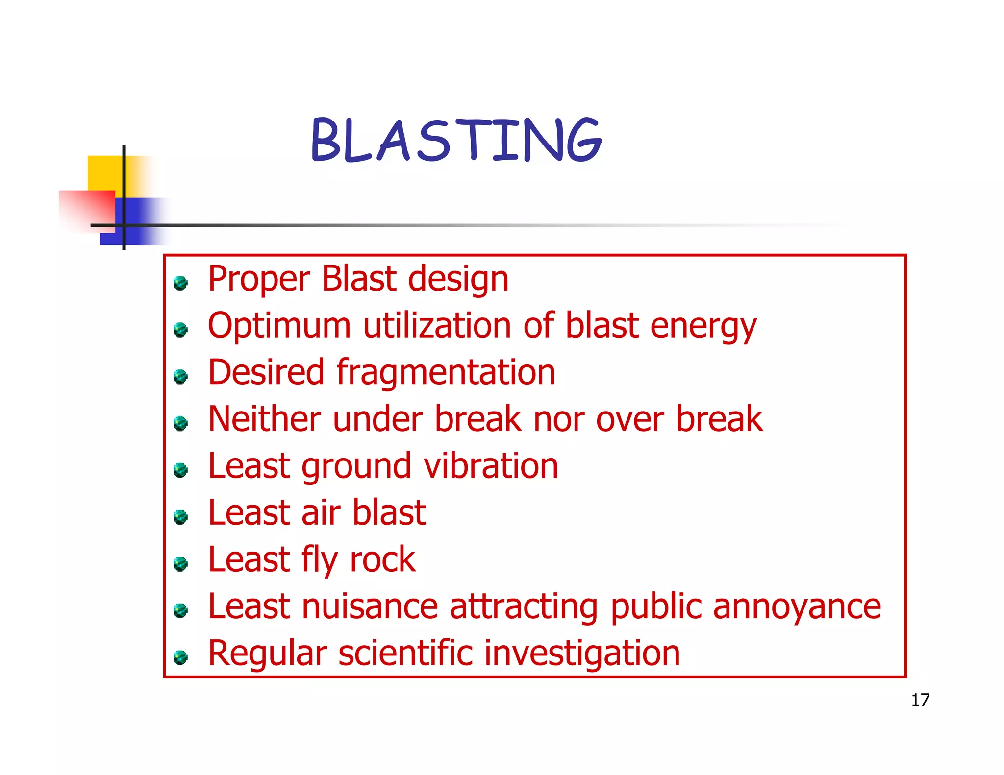 BLASTING

Proper Blast design
Optimum utilization of blast energy
Desired fragmentation
Neither under break nor over break
Least ground vibration
Least air blast
Least fly rock
Least nuisance attracting public annoyance
Regular scientific investigation
                                             17
 