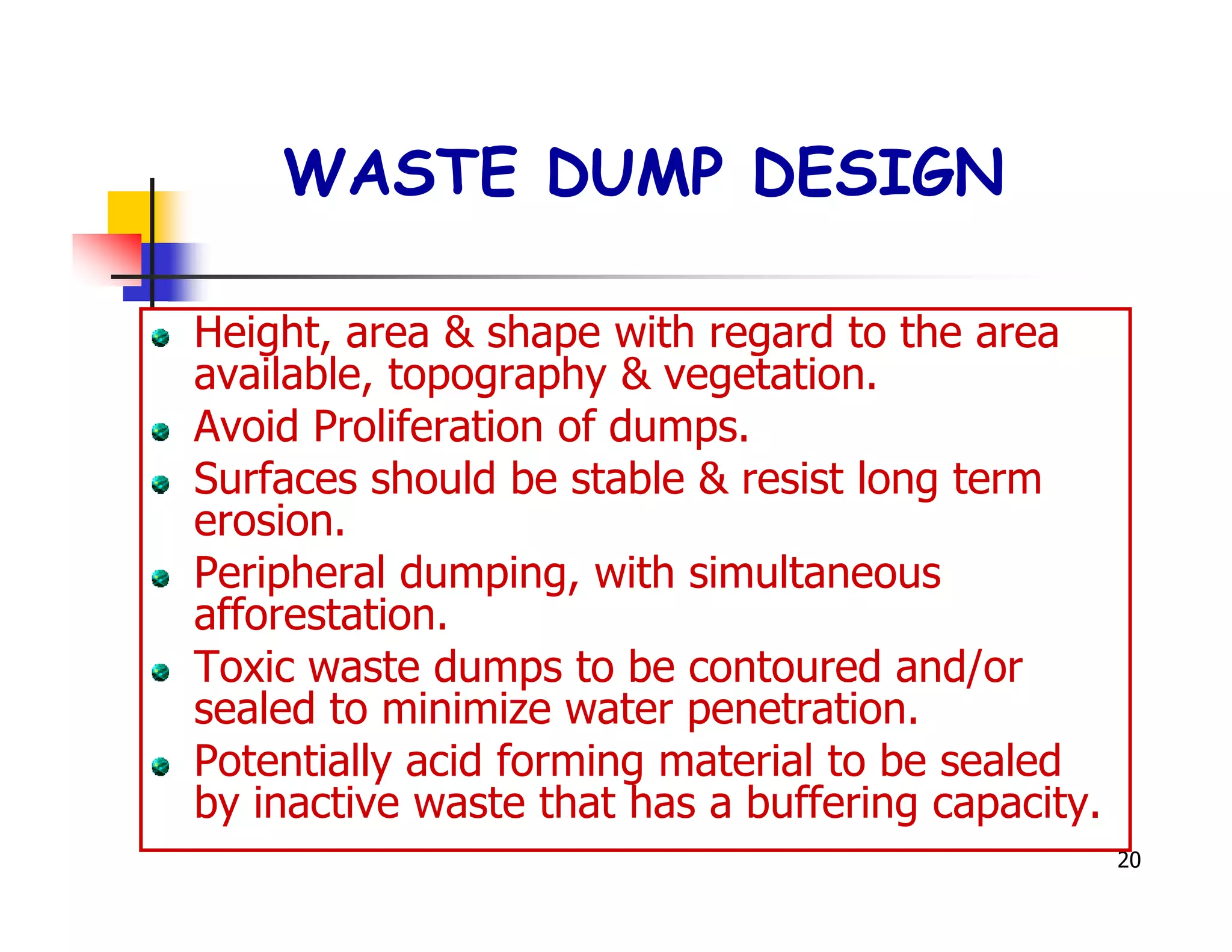 WASTE DUMP DESIGN

Height, area & shape with regard to the area
available, topography & vegetation.
Avoid Proliferation of dumps.
Surfaces should be stable & resist long term
erosion.
Peripheral dumping, with simultaneous
afforestation.
Toxic waste dumps to be contoured and/or
sealed to minimize water penetration.
Potentially acid forming material to be sealed
by inactive waste that has a buffering capacity.
                                                   20
 