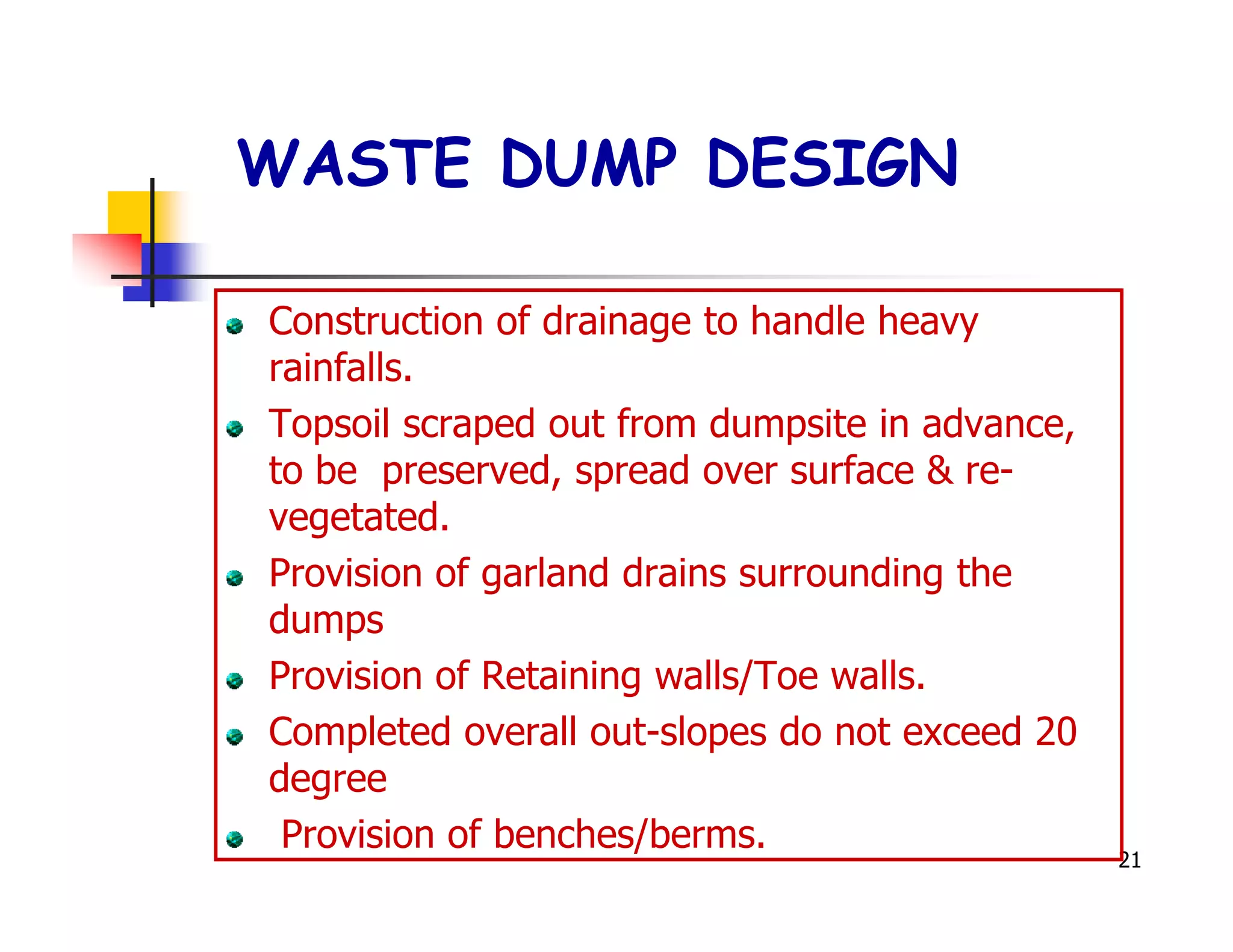 WASTE DUMP DESIGN

Construction of drainage to handle heavy
rainfalls.
Topsoil scraped out from dumpsite in advance,
to be preserved, spread over surface & re-
vegetated.
Provision of garland drains surrounding the
dumps
Provision of Retaining walls/Toe walls.
Completed overall out-slopes do not exceed 20
degree
 Provision of benches/berms.
                                                21
 