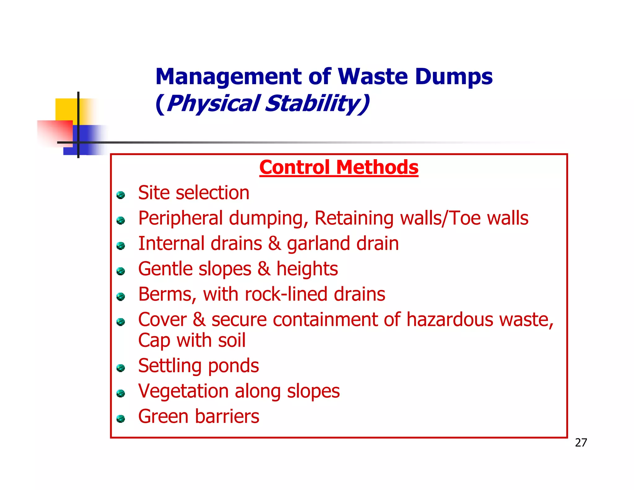Management of Waste Dumps
 (Physical Stability)

             Control Methods
Site selection
Peripheral dumping, Retaining walls/Toe walls
Internal drains & garland drain
Gentle slopes & heights
Berms, with rock-lined drains
Cover & secure containment of hazardous waste,
Cap with soil
Settling ponds
Vegetation along slopes
Green barriers
                                                 27
 