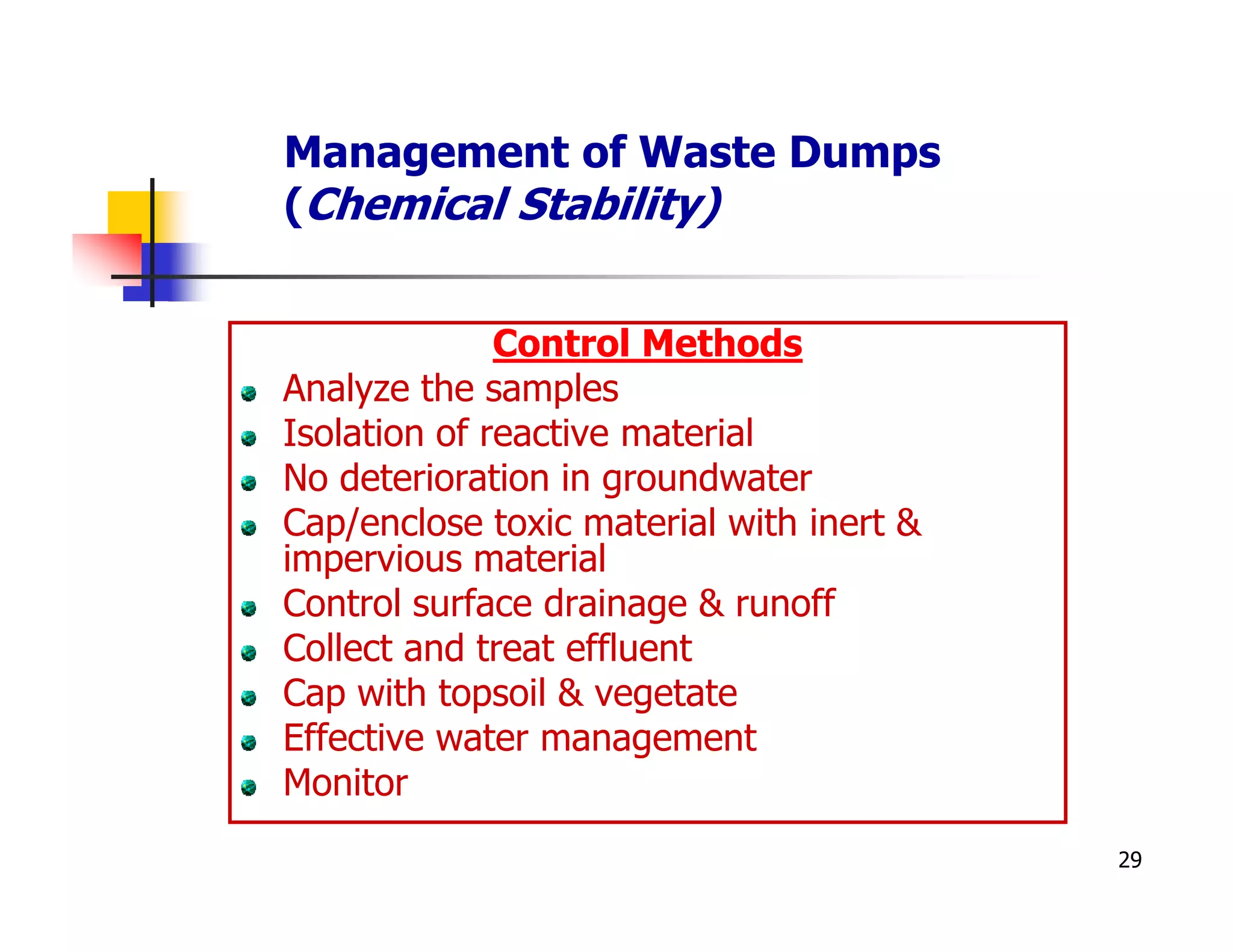 Management of Waste Dumps
(Chemical Stability)


              Control Methods
Analyze the samples
Isolation of reactive material
No deterioration in groundwater
Cap/enclose toxic material with inert &
impervious material
Control surface drainage & runoff
Collect and treat effluent
Cap with topsoil & vegetate
Effective water management
Monitor
                                          29
 
