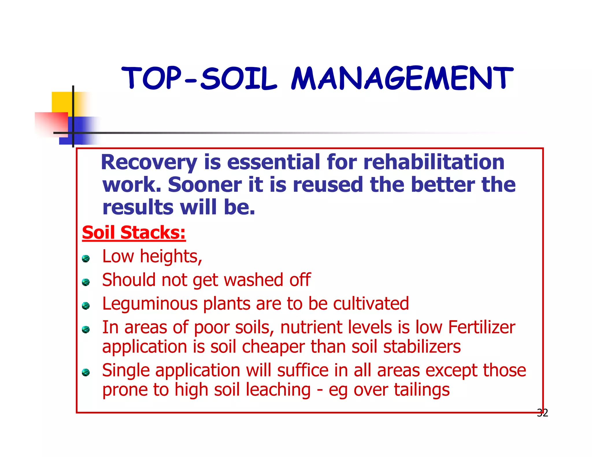 TOP-SOIL MANAGEMENT

  Recovery is essential for rehabilitation
  work. Sooner it is reused the better the
  results will be.
Soil Stacks:
  Low heights,
  Should not get washed off
  Leguminous plants are to be cultivated
  In areas of poor soils, nutrient levels is low Fertilizer
  application is soil cheaper than soil stabilizers
  Single application will suffice in all areas except those
  prone to high soil leaching - eg over tailings
                                                              32
 