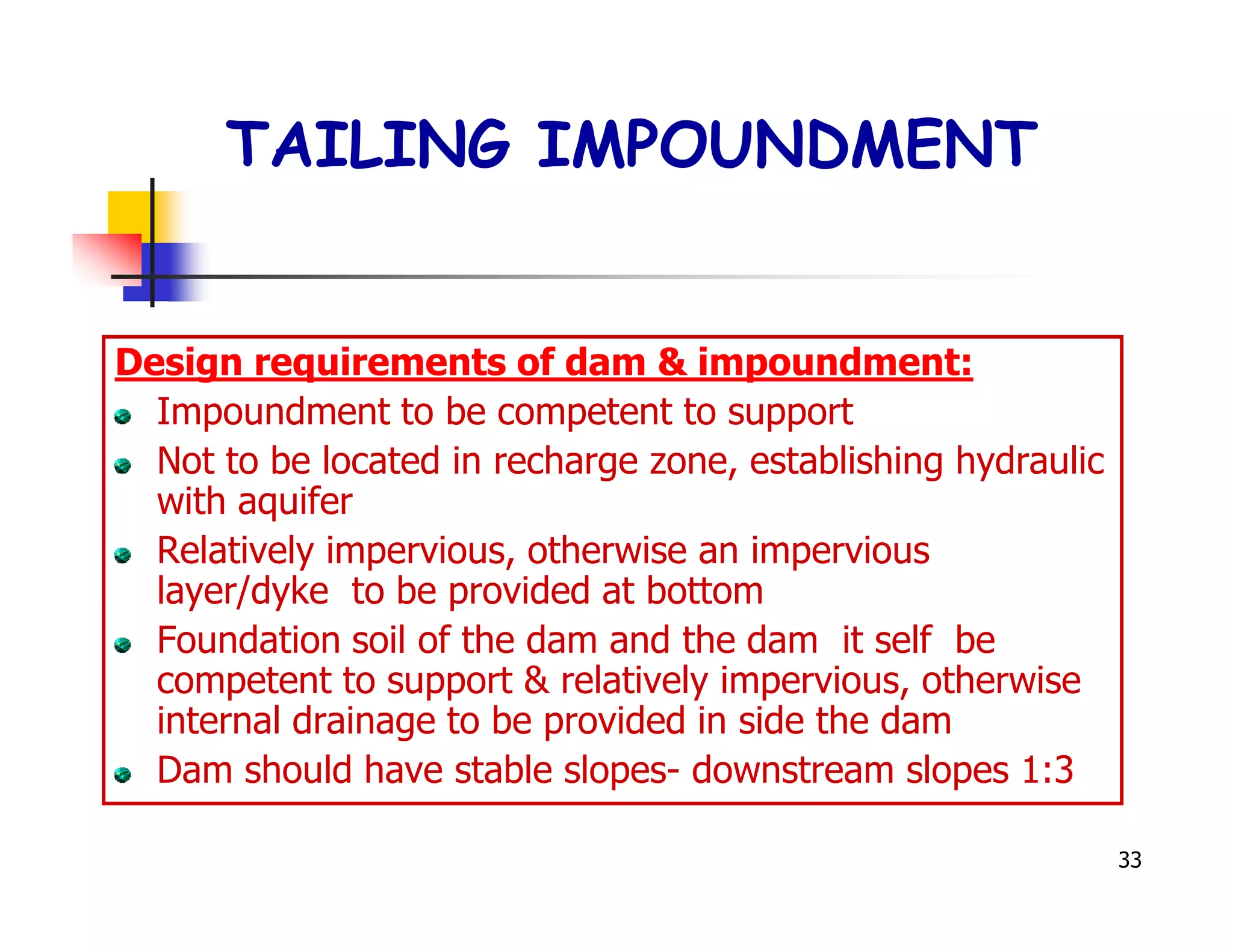 TAILING IMPOUNDMENT


Design requirements of dam & impoundment:
  Impoundment to be competent to support
  Not to be located in recharge zone, establishing hydraulic
  with aquifer
  Relatively impervious, otherwise an impervious
  layer/dyke to be provided at bottom
  Foundation soil of the dam and the dam it self be
  competent to support & relatively impervious, otherwise
  internal drainage to be provided in side the dam
  Dam should have stable slopes- downstream slopes 1:3

                                                               33
 