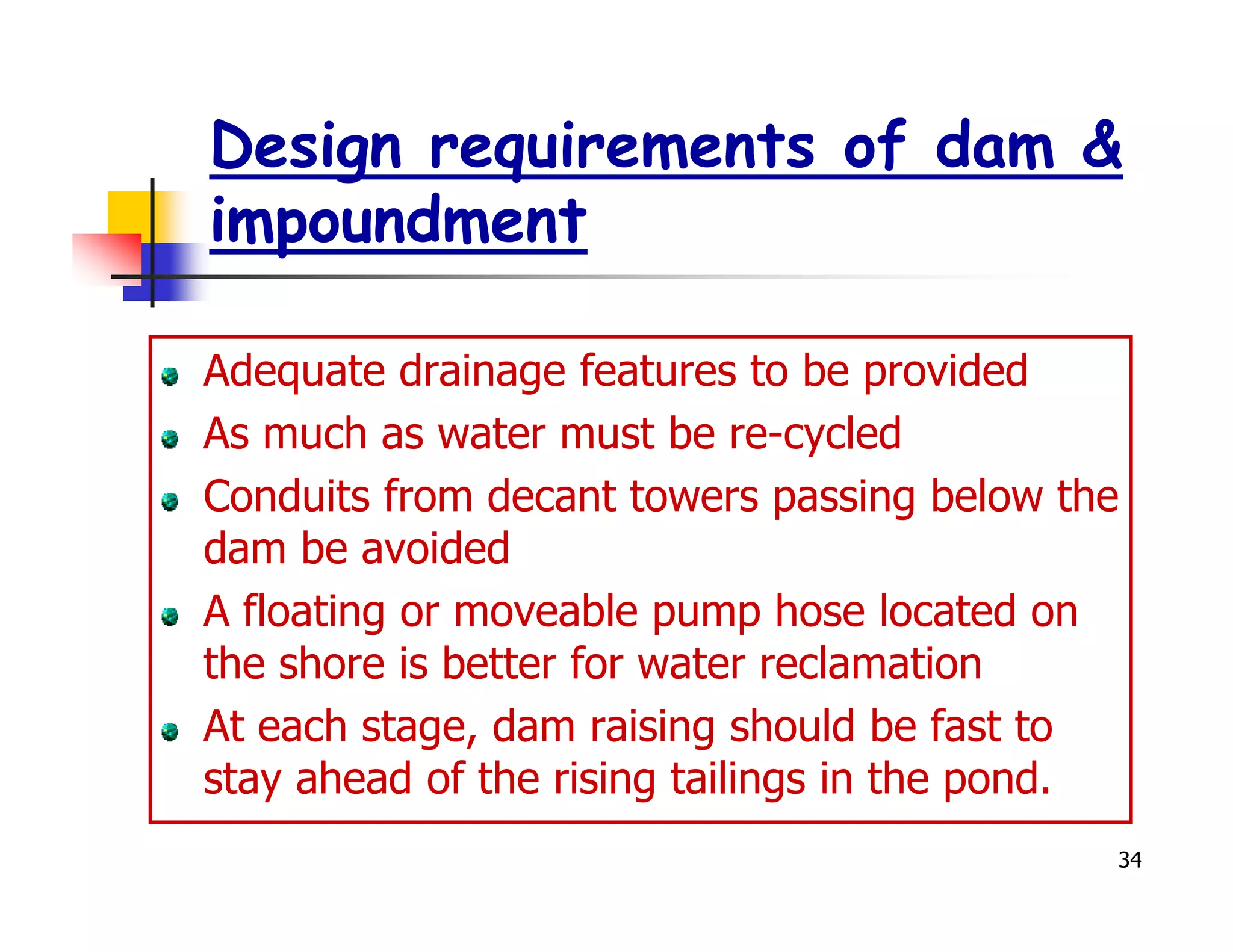 Design requirements of dam &
impoundment

Adequate drainage features to be provided
As much as water must be re-cycled
Conduits from decant towers passing below the
dam be avoided
A floating or moveable pump hose located on
the shore is better for water reclamation
At each stage, dam raising should be fast to
stay ahead of the rising tailings in the pond.
                                             34
 