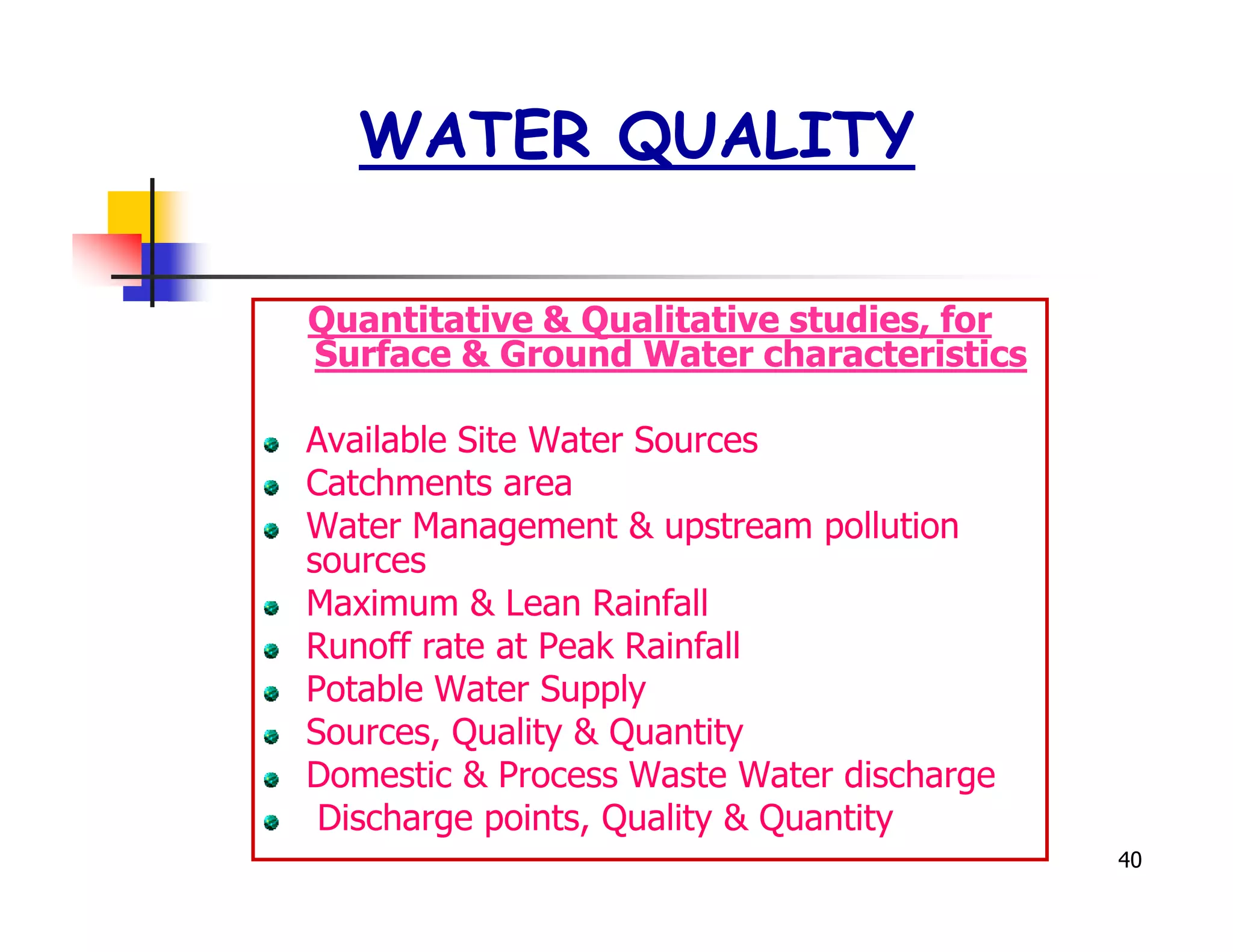 WATER QUALITY

Quantitative & Qualitative studies, for
Surface & Ground Water characteristics

Available Site Water Sources
Catchments area
Water Management & upstream pollution
sources
Maximum & Lean Rainfall
Runoff rate at Peak Rainfall
Potable Water Supply
Sources, Quality & Quantity
Domestic & Process Waste Water discharge
 Discharge points, Quality & Quantity
                                           40
 