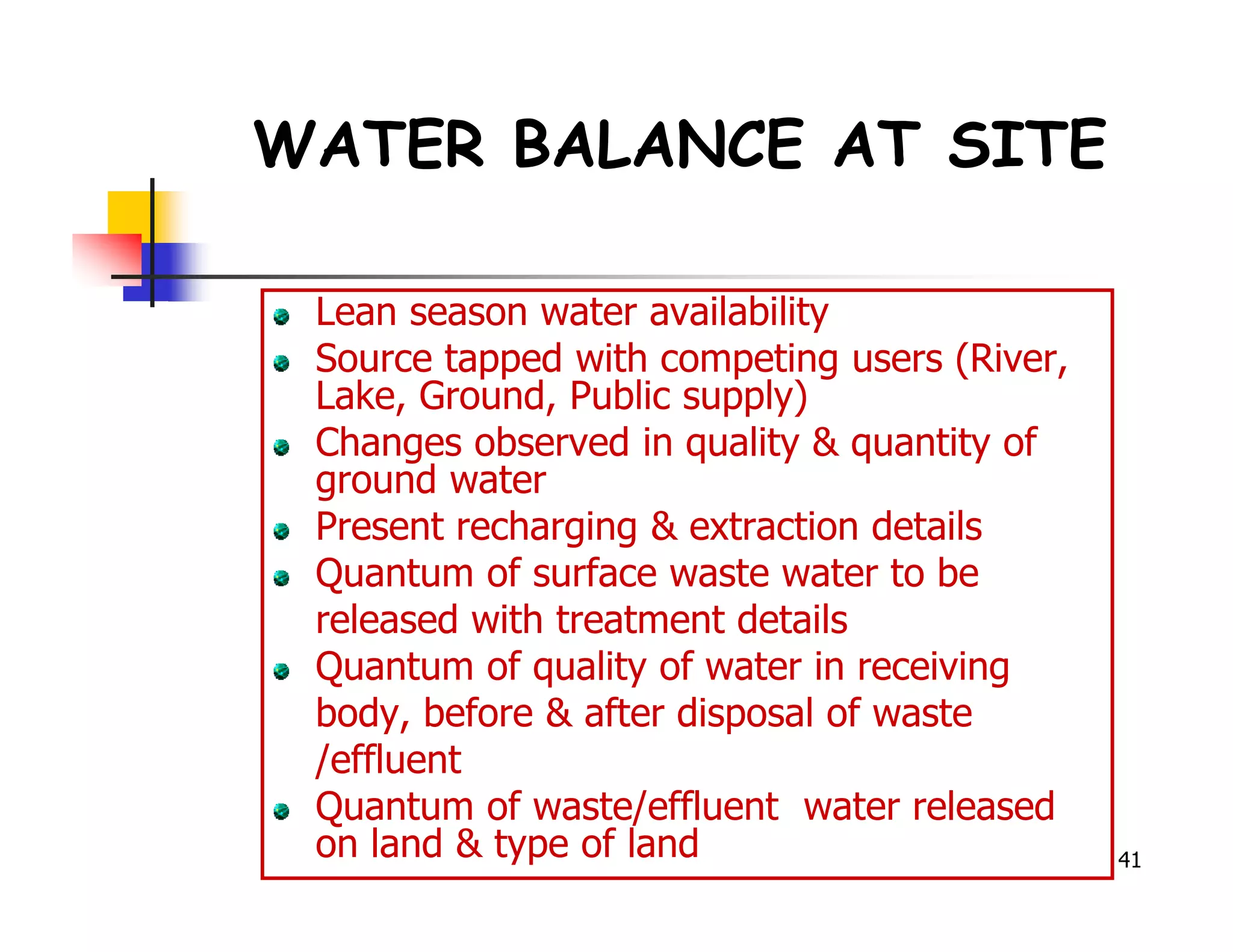 WATER BALANCE AT SITE

 Lean season water availability
 Source tapped with competing users (River,
 Lake, Ground, Public supply)
 Changes observed in quality & quantity of
 ground water
 Present recharging & extraction details
 Quantum of surface waste water to be
 released with treatment details
 Quantum of quality of water in receiving
 body, before & after disposal of waste
 /effluent
 Quantum of waste/effluent water released
 on land & type of land                       41
 
