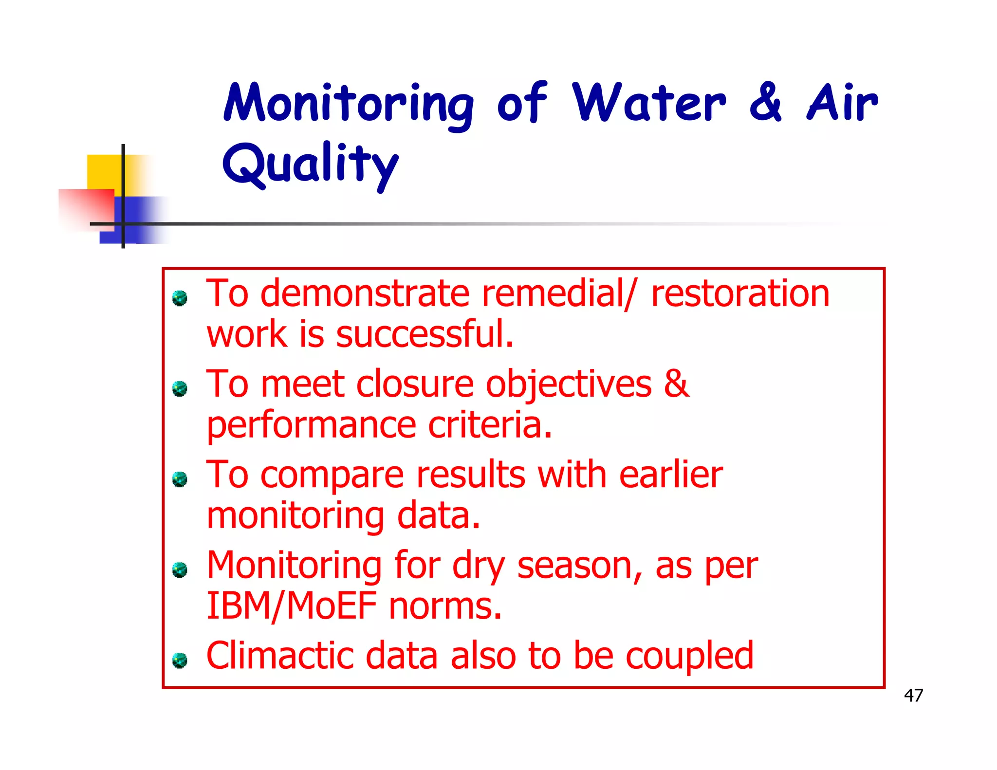Monitoring of Water & Air
Quality

To demonstrate remedial/ restoration
work is successful.
To meet closure objectives &
performance criteria.
To compare results with earlier
monitoring data.
Monitoring for dry season, as per
IBM/MoEF norms.
Climactic data also to be coupled
                                       47
 