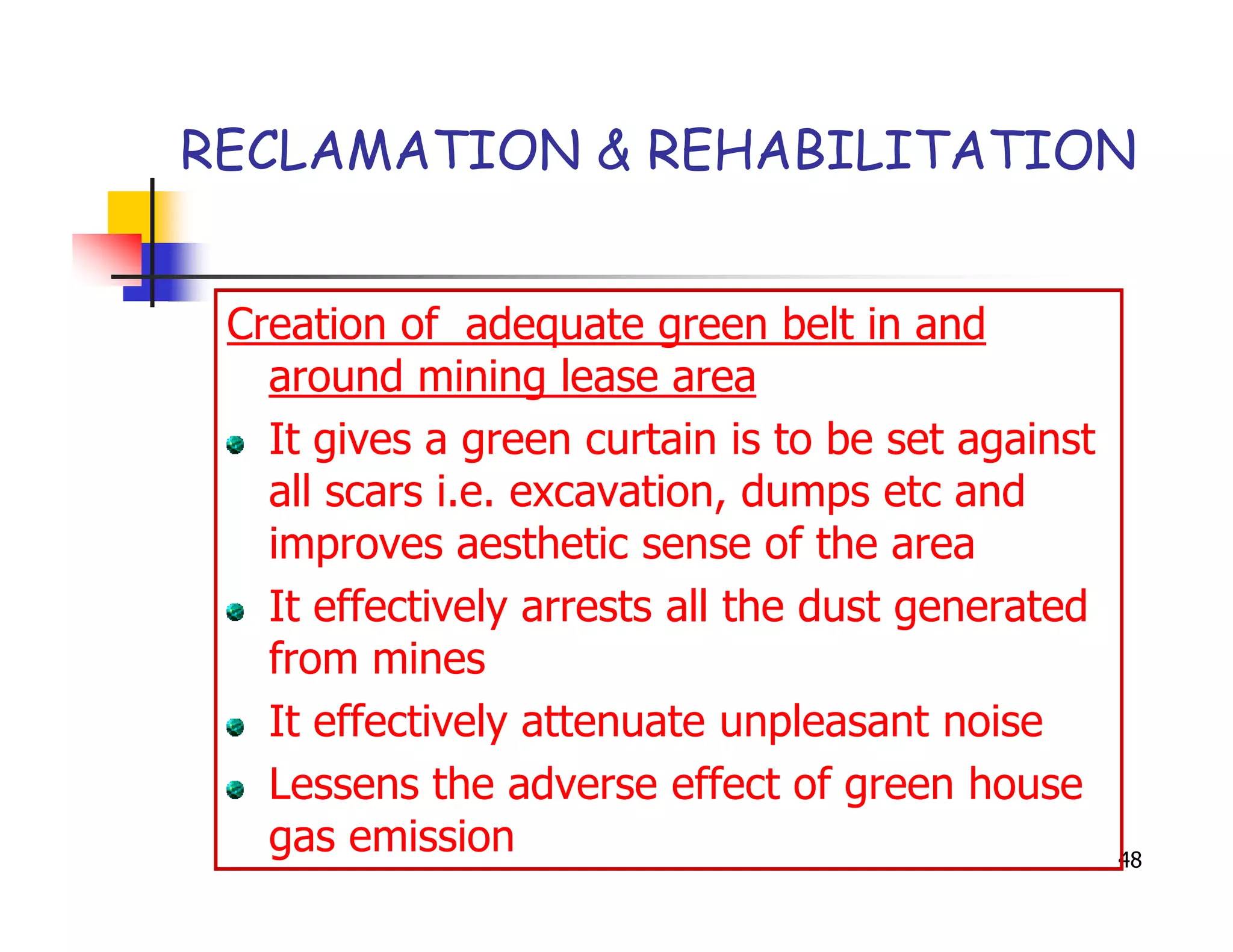RECLAMATION & REHABILITATION


 Creation of adequate green belt in and
   around mining lease area
   It gives a green curtain is to be set against
   all scars i.e. excavation, dumps etc and
   improves aesthetic sense of the area
   It effectively arrests all the dust generated
   from mines
   It effectively attenuate unpleasant noise
   Lessens the adverse effect of green house
   gas emission                                    48
 