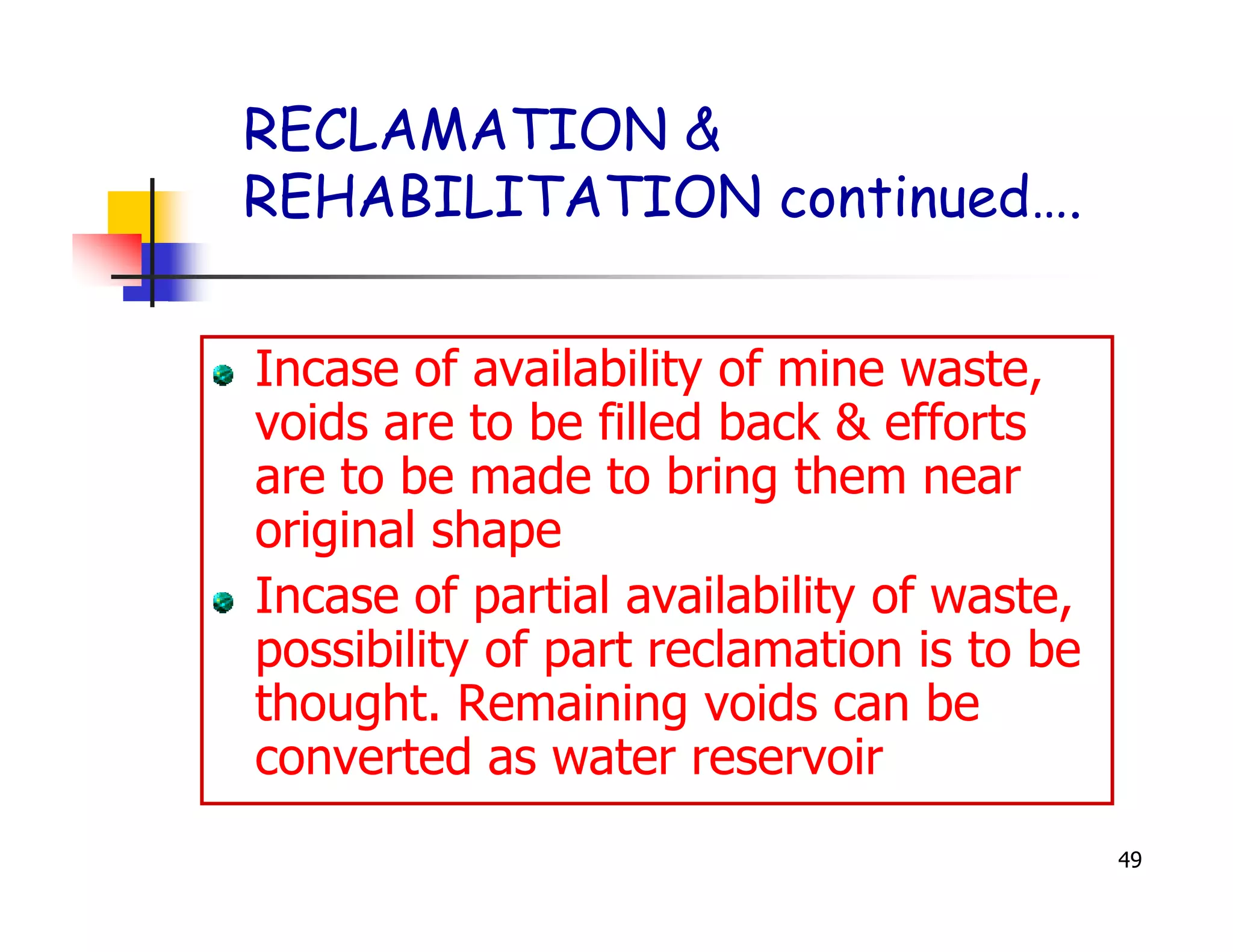 RECLAMATION &
REHABILITATION continued….


Incase of availability of mine waste,
voids are to be filled back & efforts
are to be made to bring them near
original shape
Incase of partial availability of waste,
possibility of part reclamation is to be
thought. Remaining voids can be
converted as water reservoir
                                           49
 