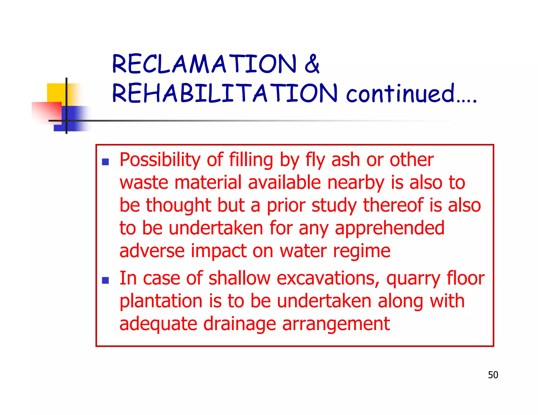 RECLAMATION &
REHABILITATION continued….

Possibility of filling by fly ash or other
waste material available nearby is also to
be thought but a prior study thereof is also
to be undertaken for any apprehended
adverse impact on water regime
In case of shallow excavations, quarry floor
plantation is to be undertaken along with
adequate drainage arrangement

                                               50
 