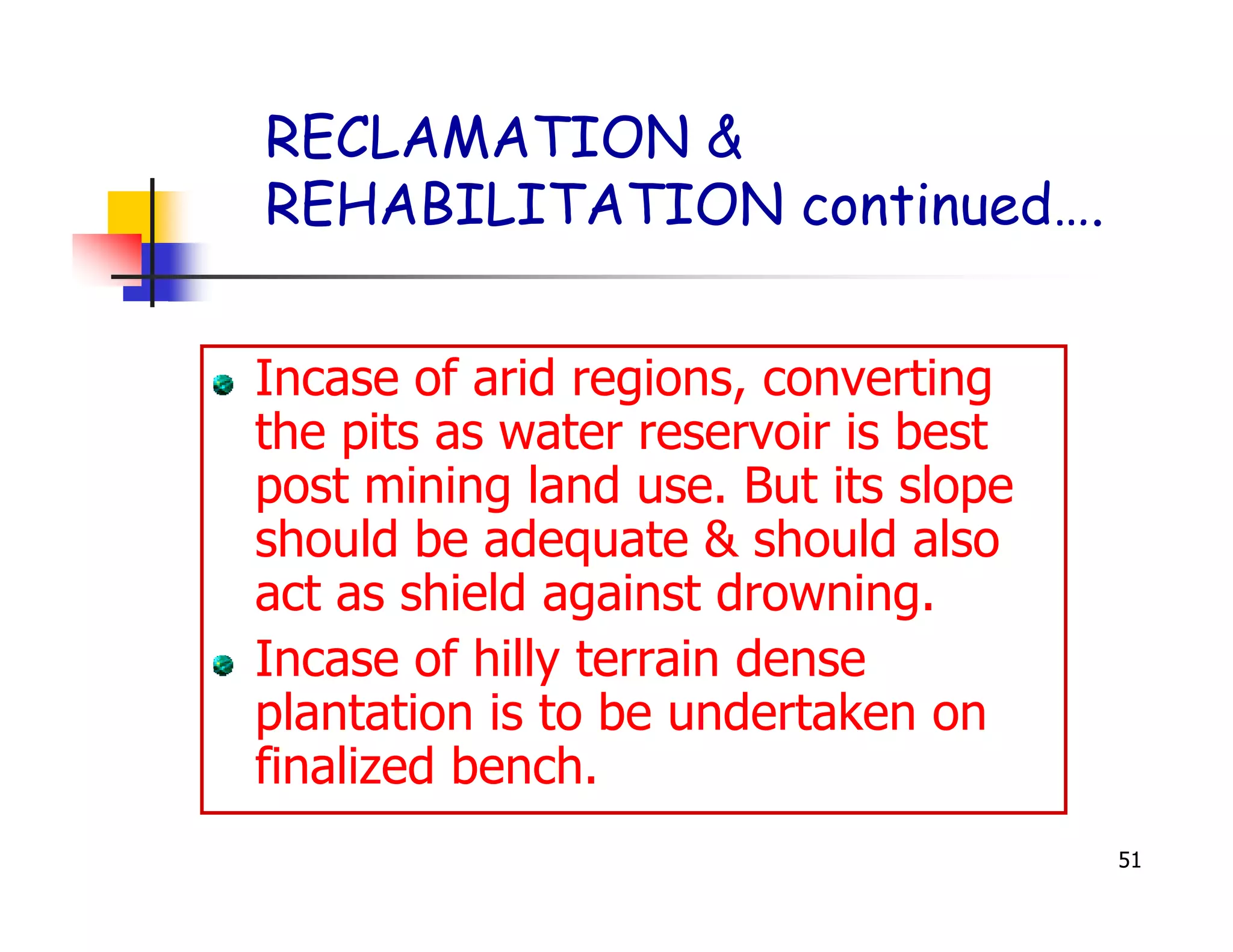 RECLAMATION &
REHABILITATION continued….


Incase of arid regions, converting
the pits as water reservoir is best
post mining land use. But its slope
should be adequate & should also
act as shield against drowning.
Incase of hilly terrain dense
plantation is to be undertaken on
finalized bench.
                                      51
 