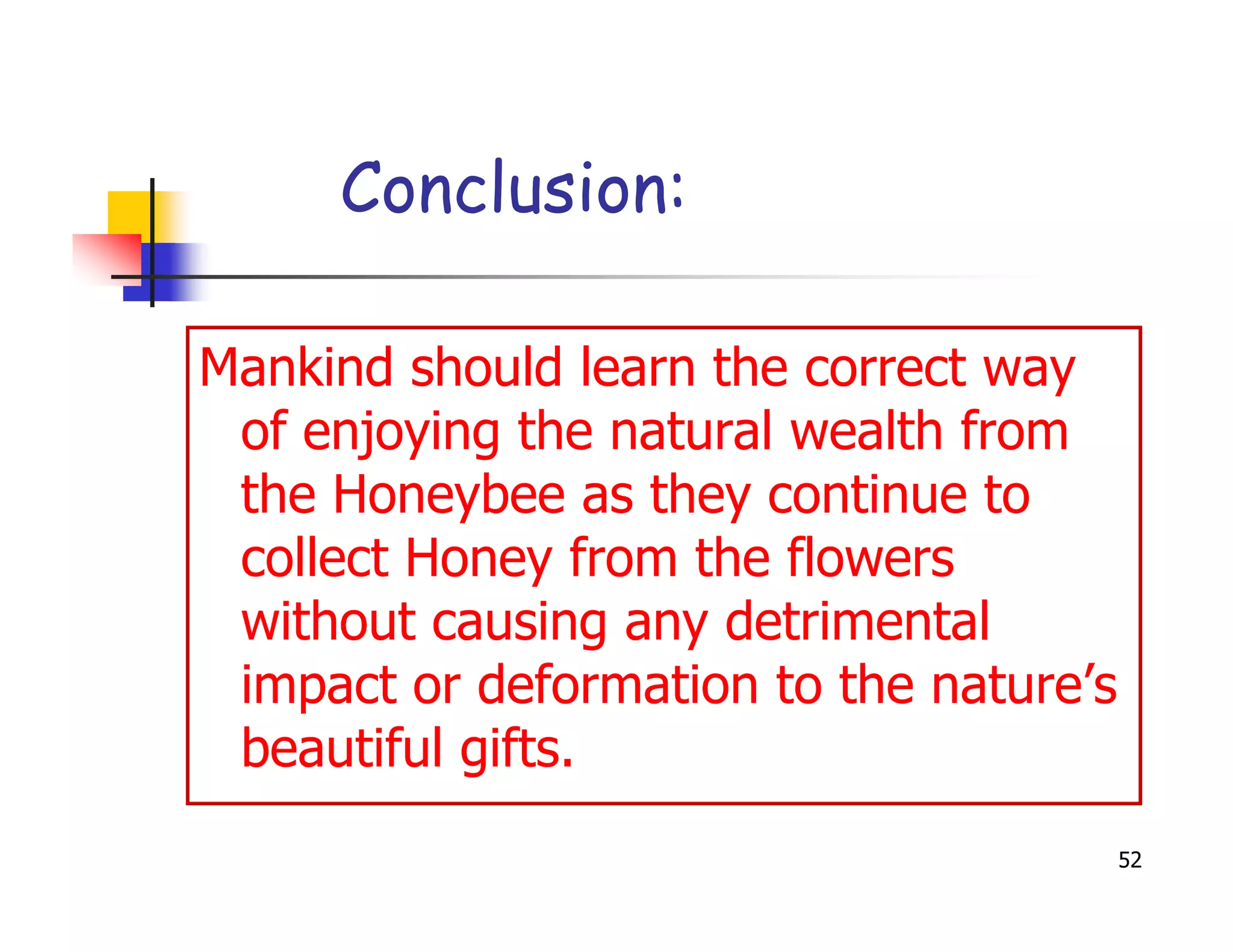 Conclusion:

Mankind should learn the correct way
 of enjoying the natural wealth from
 the Honeybee as they continue to
 collect Honey from the flowers
 without causing any detrimental
 impact or deformation to the nature’s
 beautiful gifts.
                                         52
 