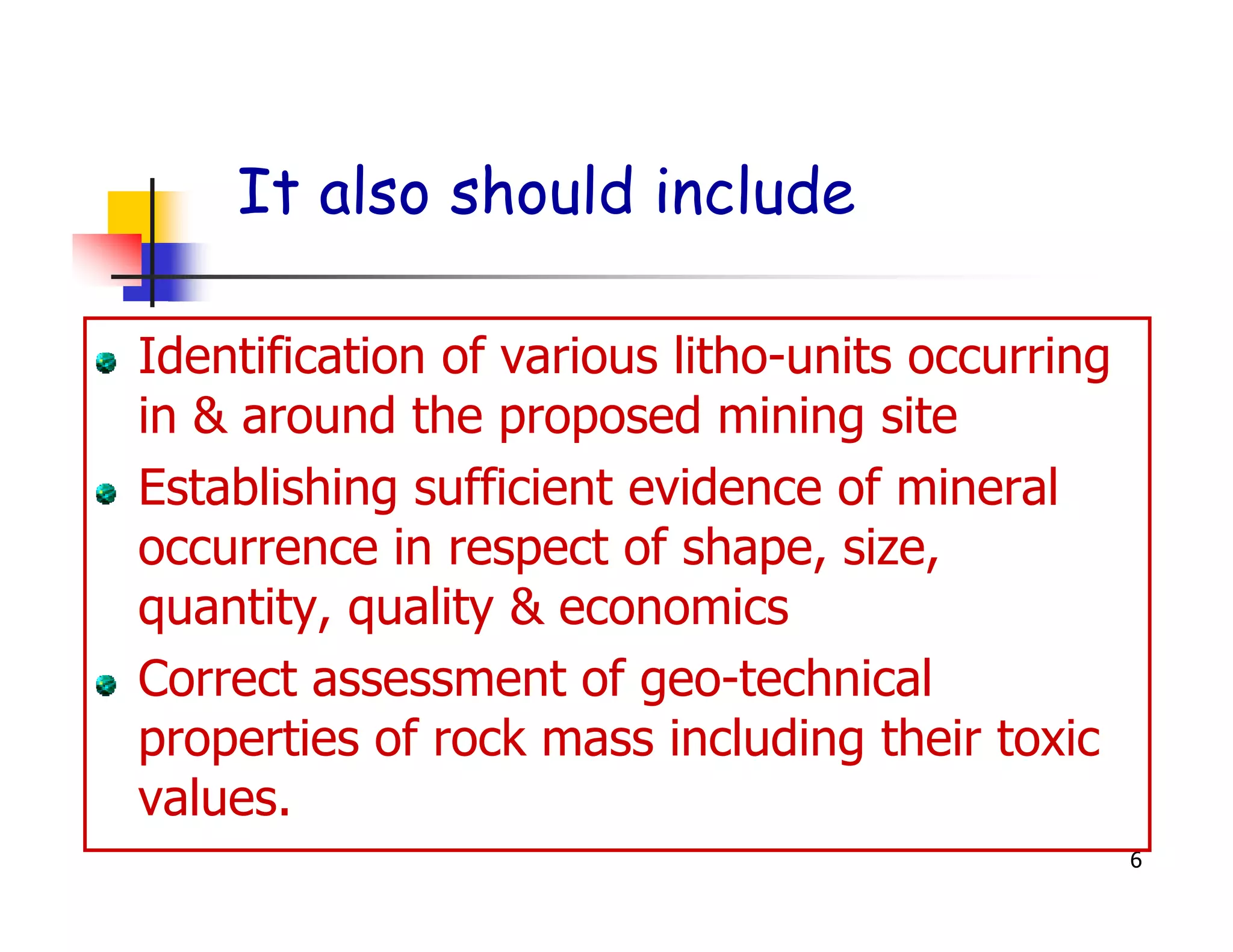 It also should include

Identification of various litho-units occurring
in & around the proposed mining site
Establishing sufficient evidence of mineral
occurrence in respect of shape, size,
quantity, quality & economics
Correct assessment of geo-technical
properties of rock mass including their toxic
values.
                                                  6
 