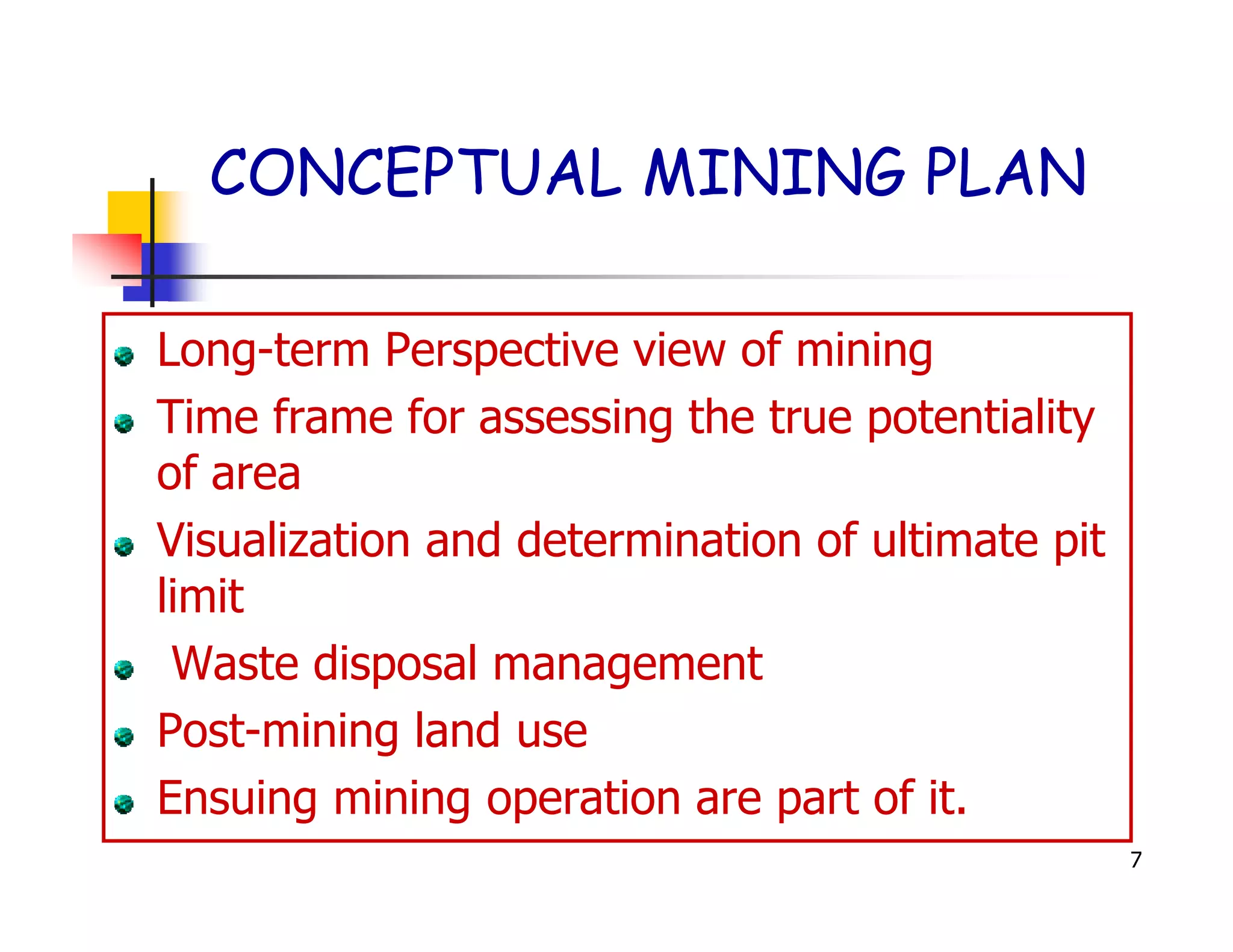 CONCEPTUAL MINING PLAN

Long-term Perspective view of mining
Time frame for assessing the true potentiality
of area
Visualization and determination of ultimate pit
limit
 Waste disposal management
Post-mining land use
Ensuing mining operation are part of it.
                                                  7
 