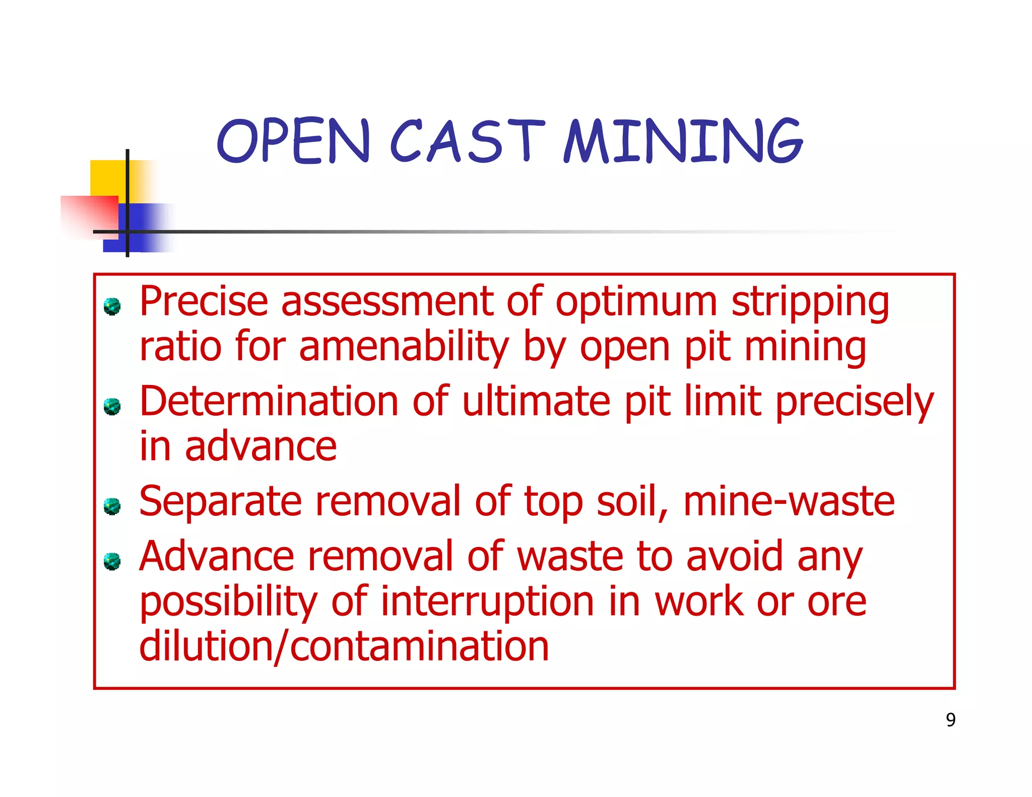OPEN CAST MINING

Precise assessment of optimum stripping
ratio for amenability by open pit mining
Determination of ultimate pit limit precisely
in advance
Separate removal of top soil, mine-waste
Advance removal of waste to avoid any
possibility of interruption in work or ore
dilution/contamination
                                                9
 
