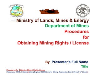 By Presenter’s Full Name
Title
Ministry of Lands, Mines & Energy
Department of Mines
Procedures
for
Obtaining Mining Rights / License
Procedures for Obtaining Mineral Rights/License
Prepared by A.M.G.D. Gleekia (Mining Engineer MLME/Lecturer Mining Engineering Dept. University of Liberia)
 