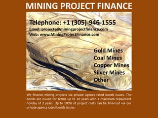 MINING PROJECT FINANCE Telephone: +1 (305)-946-1555  Email: projects@miningprojectfinance.com Web: www.MiningProjectFinance.com Gold MinesCoal MinesCopper MinesSilver MinesOther We finance mining projects via private agency rated bonds issues. The bonds are issued for terms up to 10 years with a maximum repayment holiday of 2 years. Up to 100% of project costs can be financed via our private agency rated bonds issues. 