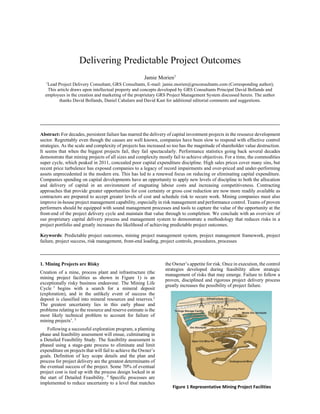 Delivering Predictable Project Outcomes
Jamie Morien1
1
Lead Project Delivery Consultant, GRS Consultants, E-mail: jamie.morien@grsconsultants.com (Corresponding author);
This article draws upon intellectual property and concepts developed by GRS Consultants Principal David Bollands and
employees in the creation and marketing of the proprietary GRS Project Management System discussed herein. The author
thanks David Bollands, Daniel Cahalarn and David Kast for additional editorial comments and suggestions.
_________________________________________________________________________________________
Abstract: For decades, persistent failure has marred the delivery of capital investment projects in the resource development
sector. Regrettably even though the causes are well known, companies have been slow to respond with effective control
strategies. As the scale and complexity of projects has increased so too has the magnitude of shareholder value destruction.
It seems that when the biggest projects fail, they fail spectacularly. Performance statistics going back several decades
demonstrate that mining projects of all sizes and complexity mostly fail to achieve objectives. For a time, the commodities
super cycle, which peaked in 2011, concealed poor capital expenditure discipline. High sales prices cover many sins, but
recent price turbulence has exposed companies to a legacy of record impairments and over-priced and under-performing
assets unprecedented in the modern era. This has led to a renewed focus on reducing or eliminating capital expenditure.
Companies spending on capital developments have an opportunity to apply new levels of discipline to both the allocation
and delivery of capital in an environment of stagnating labour costs and increasing competitiveness. Contracting
approaches that provide greater opportunities for cost certainty or gross cost reduction are now more readily available as
contractors are prepared to accept greater levels of cost and schedule risk to secure work. Mining companies must also
improve in-house project management capability, especially in risk management and performance control. Teams of proven
performers should be equipped with sound management processes and tools to capture the value of the opportunity at the
front-end of the project delivery cycle and maintain that value through to completion. We conclude with an overview of
our proprietary capital delivery process and management system to demonstrate a methodology that reduces risks in a
project portfolio and greatly increases the likelihood of achieving predictable project outcomes.
Keywords: Predictable project outcomes, mining project management system, project management framework, project
failure, project success, risk management, front-end loading, project controls, procedures, processes
_________________________________________________________________________________________
1. Mining Projects are Risky
Creation of a mine, process plant and infrastructure (the
mining project facilities as shown in Figure 1) is an
exceptionally risky business endeavour. The Mining Life
Cycle 1
begins with a search for a mineral deposit
(exploration), and in the unlikely event of success the
deposit is classified into mineral resources and reserves.2
The greatest uncertainty lies in this early phase and
problems relating to the resource and reserve estimate is the
most likely technical problem to account for failure of
mining projects’. 3
Following a successful exploration program, a planning
phase and feasibility assessment will ensue, culminating in
a Detailed Feasibility Study. The feasibility assessment is
phased using a stage-gate process to eliminate and limit
expenditure on projects that will fail to achieve the Owner’s
goals. Definition of key scope details and the plan and
process for project delivery are the greatest determinants of
the eventual success of the project. Some 70% of eventual
project cost is tied up with the process design locked in at
the start of Detailed Feasibility. 4
Specific processes are
implemented to reduce uncertainty to a level that matches
the Owner’s appetite for risk. Once in execution, the control
strategies developed during feasibility allow strategic
management of risks that may emerge. Failure to follow a
proven, disciplined and rigorous project delivery process
greatly increases the possibility of project failure.
Figure 1 Representative Mining Project Facilities
 