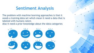 Sentiment Analysis
The problem with machine learning approaches is that it
needs a training data set which mean it need a data that is
labeled with humans raters
Also it need a prior knowledge about the data categories
 