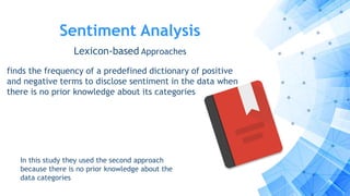 Sentiment Analysis
Lexicon-based Approaches
finds the frequency of a predefined dictionary of positive
and negative terms to disclose sentiment in the data when
there is no prior knowledge about its categories
In this study they used the second approach
because there is no prior knowledge about the
data categories
 