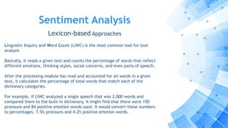 Sentiment Analysis
Lexicon-based Approaches
Linguistic Inquiry and Word Count (LIWC) is the most common tool for text
analysis
Basically, it reads a given text and counts the percentage of words that reflect
different emotions, thinking styles, social concerns, and even parts of speech.
After the processing module has read and accounted for all words in a given
text, it calculates the percentage of total words that match each of the
dictionary categories.
For example, if LIWC analyzed a single speech that was 2,000 words and
compared them to the built-in dictionary, it might find that there were 150
pronouns and 84 positive emotion words used. It would convert these numbers
to percentages, 7.5% pronouns and 4.2% positive emotion words.
 