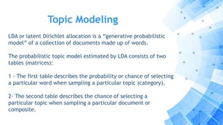 Topic Modeling
LDA or latent Dirichlet allocation is a “generative probabilistic
model” of a collection of documents made up of words.
The probabilistic topic model estimated by LDA consists of two
tables (matrices):
1 - The first table describes the probability or chance of selecting
a particular word when sampling a particular topic (category).
2- The second table describes the chance of selecting a
particular topic when sampling a particular document or
composite.
 