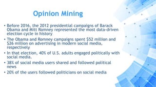 Opinion Mining
• Before 2016, the 2012 presidential campaigns of Barack
Obama and Mitt Romney represented the most data-driven
election cycle in history
• The Obama and Romney campaigns spent $52 million and
$26 million on advertising in modern social media,
respectively
• In that election, 40% of U.S. adults engaged politically with
social media.
• 38% of social media users shared and followed political
news
• 20% of the users followed politicians on social media
 