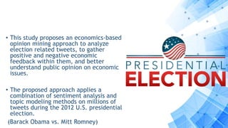 • This study proposes an economics-based
opinion mining approach to analyze
election related tweets, to gather
positive and negative economic
feedback within them, and better
understand public opinion on economic
issues.
• The proposed approach applies a
combination of sentiment analysis and
topic modeling methods on millions of
tweets during the 2012 U.S. presidential
election.
(Barack Obama vs. Mitt Romney)
 