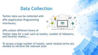 Data Collection
Twitter data can be collected with
APIs (Application Programming
Interfaces).
APIs collect different forms of
Twitter data for a user such as tweets, number of followers,
and favorite tweets…..
To access a large number of tweets, some related terms are
needed to retrieve the relevant ones
 