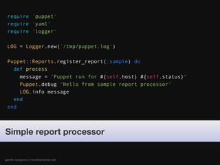 require 'puppet'
 require 'yaml'
 require 'logger'

 LOG = Logger.new('/tmp/puppet.log')

 Puppet::Reports.register_report(:sample) do
   def process
     message = "Puppet run for #{self.host} #{self.status}"
     Puppet.debug "Hello from sample report processor"
     LOG.info message
   end
 end




Simple report processor


gareth rushgrove | morethanseven.net
 