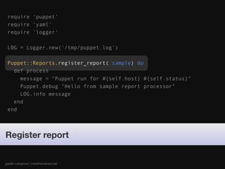 require 'puppet'
 require 'yaml'
 require 'logger'

 LOG = Logger.new('/tmp/puppet.log')

 Puppet::Reports.register_report(:sample) do
   def process
     message = "Puppet run for #{self.host} #{self.status}"
     Puppet.debug "Hello from sample report processor"
     LOG.info message
   end
 end




Register report


gareth rushgrove | morethanseven.net
 
