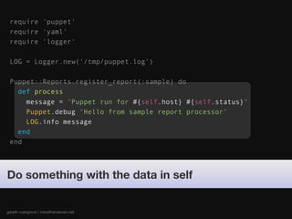 require 'puppet'
 require 'yaml'
 require 'logger'

 LOG = Logger.new('/tmp/puppet.log')

 Puppet::Reports.register_report(:sample) do
   def process
     message = "Puppet run for #{self.host} #{self.status}"
     Puppet.debug "Hello from sample report processor"
     LOG.info message
   end
 end




Do something with the data in self


gareth rushgrove | morethanseven.net
 