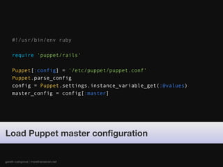 #!/usr/bin/env ruby

    require 'puppet/rails'

    Puppet[:config] = '/etc/puppet/puppet.conf'
    Puppet.parse_config
    config = Puppet.settings.instance_variable_get(:@values)
    master_config = config[:master]




Load Puppet master conﬁguration


gareth rushgrove | morethanseven.net
 