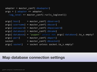 adapter = master_conf[:dbadapter]
    args = {:adapter => adapter,
      :log_level => master_conf[:rails_loglevel]}

    args[:host]                        =   master_conf[:dbserver]
    args[:username]                    =   master_conf[:dbuser]
    args[:password]                    =   master_conf[:dbpassword]
    args[:database]                    =   master_conf[:dbname]
    args[:database]                    =   "puppet" unless not args[:database].to_s.empty?
    args[:port]                        =   master_conf[:dbport]
    socket                             =   master_conf[:dbsocket]
    args[:socket]                      =   socket unless socket.to_s.empty?




Map database connection settings


gareth rushgrove | morethanseven.net
 