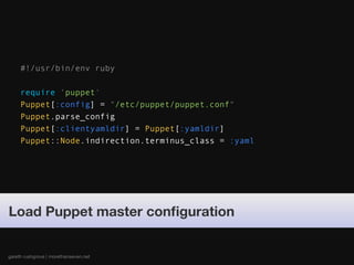 #!/usr/bin/env ruby

     require 'puppet'
     Puppet[:config] = "/etc/puppet/puppet.conf"
     Puppet.parse_config
     Puppet[:clientyamldir] = Puppet[:yamldir]
     Puppet::Node.indirection.terminus_class = :yaml




Load Puppet master conﬁguration


gareth rushgrove | morethanseven.net
 