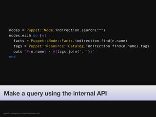 nodes = Puppet::Node.indirection.search("*")
     nodes.each do |n|
       facts = Puppet::Node::Facts.indirection.find(n.name)
       tags = Puppet::Resource::Catalog.indirection.find(n.name).tags
       puts "#{n.name} - #{tags.join(', ')}"
     end




Make a query using the internal API


gareth rushgrove | morethanseven.net
 