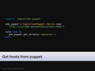 require 'capistrano-puppet'

     web_puppet = CapistranoPuppet::Server.new(
       'http://username:password@localhost:9295')

     role :web do
       web_puppet.get_servers('webserver')
     end




Get hosts from puppet


gareth rushgrove | morethanseven.net
 