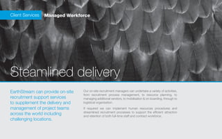 Client Services   Managed Workforce




Steamlined delivery
EarthStream can provide on-site   Our on-site recruitment managers can undertake a variety of activities,
                                  from recruitment process management, to resource planning, to
recruitment support services      managing additional vendors, to mobilisation & on-boarding, through to
to supplement the delivery and    logistical organisation.
management of project teams       If required we can implement human resources procedures and
                                  streamlined recruitment processes to support the efficient attraction
across the world including        and retention of both full-time staff and contract workforce.
challenging locations.
 