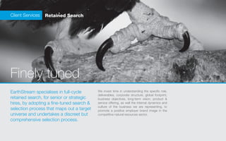 Client Services   Retained Search




Finely tuned
EarthStream specialises in full-cycle      We invest time in understanding the specific role,
                                           deliverables, corporate structure, global footprint,
retained search, for senior or strategic   business objectives, long-term vision, product &
hires, by adopting a fine-tuned search &   service offering, as well the internal dynamics and
                                           culture of the business we are representing, to
selection process that maps out a target   promote a positive employer brand image in the
universe and undertakes a discreet but     competitive natural resources sector.
comprehensive selection process.
 