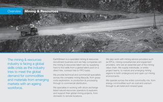 Overview   Mining & Resources




The mining & resources          EarthStream is a specialist mining & resources       We also work with mining service providers such
                                recruitment business and we help companies win       as EPCs, mining consultancies and equipment
industry is facing a global     the mining & resources talent war by supplying       providers, who are an essential part of the mining
skills crisis as the industry   hard to find skills from a global talent pool on a   value chain. We supply individuals, or entire
                                direct hire, contract hire or FIFO basis.            project teams, to mature and emerging mining
tries to meet the global                                                             regions to both underground and open cut mining
                                We provide technical and commercial specialists
demand for commodities          across the complete mining lifecycle, from grass
                                                                                     environments.
and materials from emerging     roots exploration, to production & processing        We operate across the entire commodity mix, from
markets with an ageing          through to commercial distribution.                  energy commodities such as coal and uranium
                                                                                     through to all metal and mineral types
workforce.                      We specialise in working with stock exchange
                                listed natural resources operators & explorers
                                and support their global mining projects, from
                                domestic to remote locations.
 