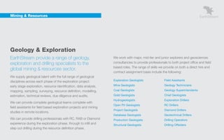 Mining & Resources




    Geology & Exploration
    EarthStream provide a range of geology,                            We work with major, mid-tier and junior explorers and geosciences
    exploration and drilling specialists to the                        consultancies to provide professionals to both project office and field
                                                                       based roles. The range of skills we provide on both a direct hire and
    global mining & resources sector.
                                                                       contract assignment basis include the following:
    We supply geological talent with the full range of geological
    disciplines across each phase of the exploration project:          Exploration Geologists               Field Assistants

    early stage exploration, resource identification, data analysis,   Mine Geologists                      Geology Technicians

    mapping, sampling, surveying, resource definition, modelling,      Coal Geologists                      Geology Superintendents
    estimation, technical reviews, due diligence and audits.           Gold Geologists                      Chief Geologists
                                                                       Hydrogeologists                      Exploration Drillers
    We can provide complete geological teams complete with
                                                                       Open Pit Geologists                  RC Drillers
    field assistants for field based exploration projects and mining
                                                                       Project Geologists                   Diamond Drillers
    studies in remote locations.
                                                                       Database Geologists                  Geotechnical Drillers
    We can provide drilling professionals with RC, RAB or Diamond      Production Geologists                Drilling Operators
    experience during the exploration phase, through to infill and     Structural Geologists                Drilling Offsiders
    step out drilling during the resource definition phase.
 