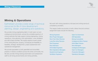 Mining & Resources




    Mining & Operations
    Earthstream provide a wide range of technical                     We work with mining operators of all sizes and mining service &
                                                                      consultancy providers.
    resources for life of mine development,
    planning, design, engineering and operations.                     The range of skills we provide on both a direct hire and contract
                                                                      assignment basis include the following:
    We provide mining engineering talent, in both open cut and
    underground environments, across the complete spectrum of         Mining Engineers                    Open Cut Examiners
    mining methods that help support mining engineering, mining       Mine Project Managers               GIS Specialists
    operations, mine planning, mine optimisation, mine ventilation    Short Term Mine Planners            Mining Consultants
    and drill & blast activities. We supply experts at each phase
                                                                      Long Term Mine Planners             Underground Mine Trainers
    of the mining lifecycle: scoping, conceptual pre-feasibility to
                                                                      Rock Engineers                      Drill & Blast Trainers
    feasibility, strategic development, project assessment and
                                                                      Rock Mechanic                       Mine Managers
    operational management.
                                                                      Drill & Blast Engineers             Underground Managers
    We provide specialists to both greenfield and brownfield          Mine Operations Managers            Open Cut Managers
    projects in diverse conditions across the entire commodity mix.   Geotechnical Engineers              Production Managers
    We also provide mining training examination and assessment        Ventilation Engineers               Operations Managers
    staff for all mining environments and mining activities.
 