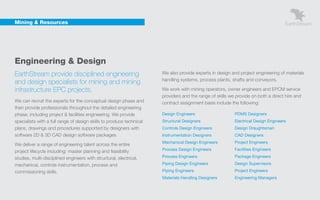 Mining & Resources




    Engineering & Design
    EarthStream provide disciplined engineering                           We also provide experts in design and project engineering of materials
                                                                          handling systems, process plants, shafts and conveyors.
    and design specialists for mining and mining
    infrastructure EPC projects.                                          We work with mining operators, owner engineers and EPCM service
                                                                          providers and the range of skills we provide on both a direct hire and
    We can recruit the experts for the conceptual design phase and        contract assignment basis include the following:
    then provide professionals throughout the detailed engineering
    phase, including project & facilities engineering. We provide         Design Engineers                    PDMS Designers
    specialists with a full range of design skills to produce technical   Structural Designers                Electrical Design Engineers
    plans, drawings and procedures supported by designers with            Controls Design Engineers           Design Draughtsman
    software 2D & 3D CAD design software packages                         Instrumentation Designers           CAD Designers
                                                                          Mechanical Design Engineers         Project Engineers
    We deliver a range of engineering talent across the entire
    project lifecycle including: master planning and feasibility          Process Design Engineers            Facilities Engineers

    studies, multi-disciplined engineers with structural, electrical,     Process Engineers                   Package Engineers

    mechanical, controls instrumentation, process and                     Piping Design Engineers             Design Supervisors
    commissioning skills.                                                 Piping Engineers                    Project Engineers
                                                                          Materials Handling Designers        Engineering Managers
 