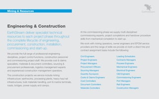 Mining & Resources




    Engineering & Construction
    EarthStream deliver specialist technical                             At the commissioning phase we supply multi-disciplined
                                                                         commissioning experts, project completions and handover procedure
    resources to each project phase throughout
                                                                         skills from mechanical completion to start-up.
    the complete lifecycle of engineering,
    procurement, construction, installation,                             We work with mining operators, owner engineers and EPCM service
                                                                         providers and the range of skills we provide on both a direct hire and
    commissioning and start-up.
                                                                         contract assignment basis include the following:
    We provide the full range of professional engineering
    disciplines, project control functions, construction personnel       Civil Engineers                     Loading Schedulers

    and commissioning project staff. We provide cost & claims            Project Engineers                   Contracts Managers
    specialists, materials & document controllers, sourcing &            Project Managers                    Process Engineers
    procurement professionals, logistics management experts              Procurement Officers                Mechanical Engineers
    and experienced construction management operators.                   Sourcing Managers                   Electrical Engineers
                                                                         Quantity Surveyors                  C&I Engineers
    The construction projects we service include mining
                                                                         Costs & Claims Engineers            Commissioning Engineers
    infrastructure: earthworks, processing plants, heavy-haul rail
                                                                         Cost Controllers                    Port Managers
    infrastructures, bulk materials handling, port & marine terminals,
                                                                         Document Controllers                Rail Engineers
    roads, bridges, power supply and camps.
                                                                         Materials Controllers               Construction Managers
 