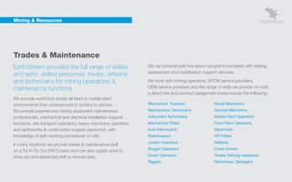 Mining & Resources




    Trades & Maintenance
    EarthStream provides the full range of skilled                   We can provide bulk hire labour programs complete with testing,
                                                                     assessment and mobilisation support services.
    and semi -skilled personnel, trades, artisans
    and technicians for mining operations &                          We work with mining operators, EPCM service providers,
    maintenance functions.                                           OEM service providers and the range of skills we provide on both
                                                                     a direct hire and contract assignment basis include the following:
    We provide workforce across all fixed or mobile plant
    environments from underground to surface to service.             Mechanical Foreman                  Diesel Mechanics
    We provide experienced mining equipment maintenance              Maintenance Technicians             General Mechanics
    professionals, mechanical and electrical installation support    Instrument Technicians              Mobile Plant Operators
    functions, site transport operators, heavy machinery operators   Mechanical Fitters                  Fixed Plant Operators
    and earthworks & construction support personnel, with            Auto Electricians                   Machinists
    knowledge of safe working procedures on site.                    Boilermakers                        HD Fitters
                                                                     Jumbo Operators                     Welders
    In many locations we provide trades & maintenance staff
                                                                     Bogger Operators                    Crane Drivers
    on a Fly In Fly Out (FIFO) basis and can also supply drive in,
    drive out and residential staff to remote sites.                 Dozer Operators                     Trades Training Assessors
                                                                     Riggers                             Workshops Managers
 