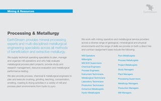 Mining & Resources




    Processing & Metallurgy
    EarthStream provides mineral processing                           We work with mining operators and metallurgical service providers
                                                                      across a diverse range of geological, mineralogical and physical
    experts and multi-disciplined metallurgical
                                                                      environments and the range of skills we provide on both a direct hire
    engineering specialists across all methods                        and contract assignment basis include the following:
    of beneficiation and extractive metallurgy.
                                                                      Mill Operators                      Pyro Metallurgists
    We supply technical operating specialists to plan, manage
                                                                      Millwrights                         Process Metallurgists
    and organise mill operations and who help evaluate
                                                                      Mill Shift Supervisors
    metallurgical process plant projects, provide study and                                               Project Metallurgists
    research management, resource evaluation and metallurgical        Chemical Engineers
                                                                      Process Engineers                   Study Managers
    performance testing.
                                                                      Instrument Technicians              Plant Managers
    We also provide process, chemical & metallurgical engineers to
                                                                      Metallurgical Technicians           Processing Supervisors
    plan and execute crushing, grinding, leeching, concentration,
                                                                      Laboratory Technicians
    smelting, roasting & drying activities in a variety of mill and                                       Metallurgy Managers
                                                                      Production Technicians
    process plant environments from hydro to pyro.
                                                                      Extractive Metallurgists            Production Managers

                                                                      Hydro Metallurgists                 Mill Managers
 